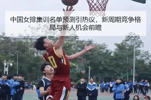 中国女排集训名单预测引热议，新周期竞争格局与新人机会前瞻